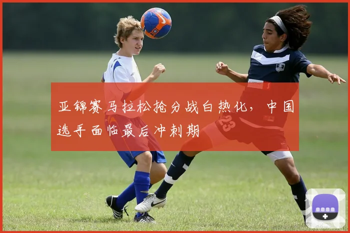 亚锦赛马拉松抢分战白热化，中国选手面临最后冲刺期