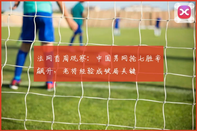 法网首周观察：中国男网抢七胜率飙升，老将经验成破局关键