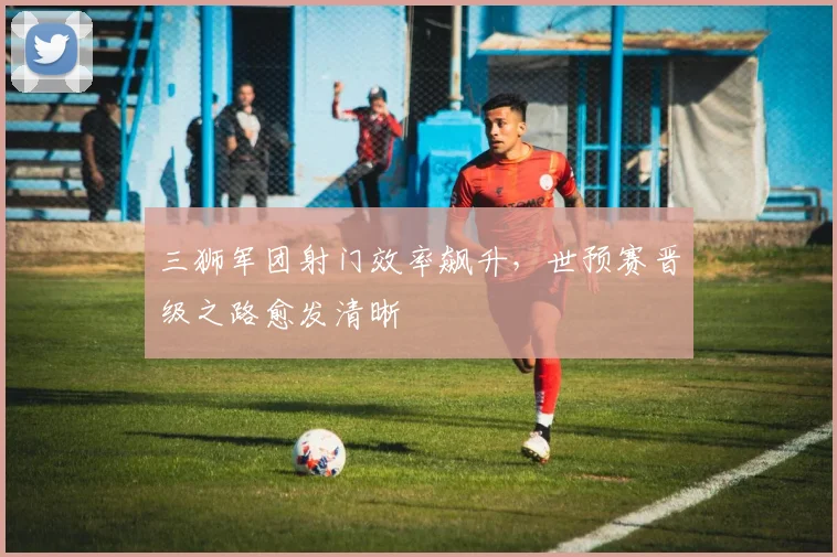 三狮军团射门效率飙升，世预赛晋级之路愈发清晰