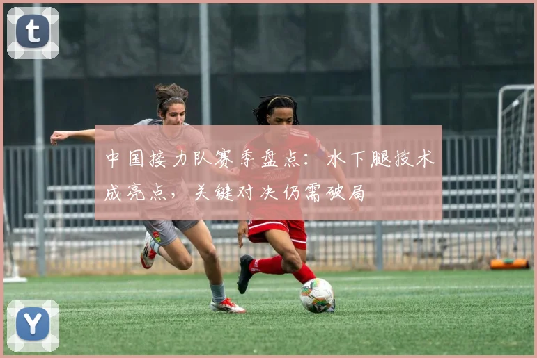中国接力队赛季盘点：水下腿技术成亮点，关键对决仍需破局