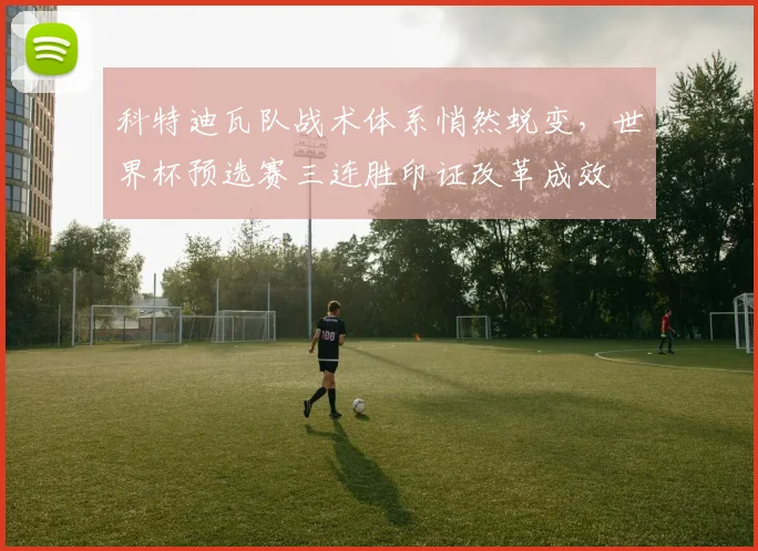 科特迪瓦队战术体系悄然蜕变，世界杯预选赛三连胜印证改革成效
