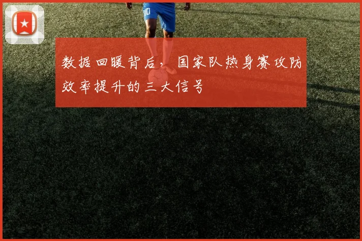 数据回暖背后，国家队热身赛攻防效率提升的三大信号