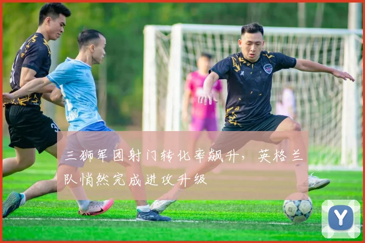 三狮军团射门转化率飙升，英格兰队悄然完成进攻升级