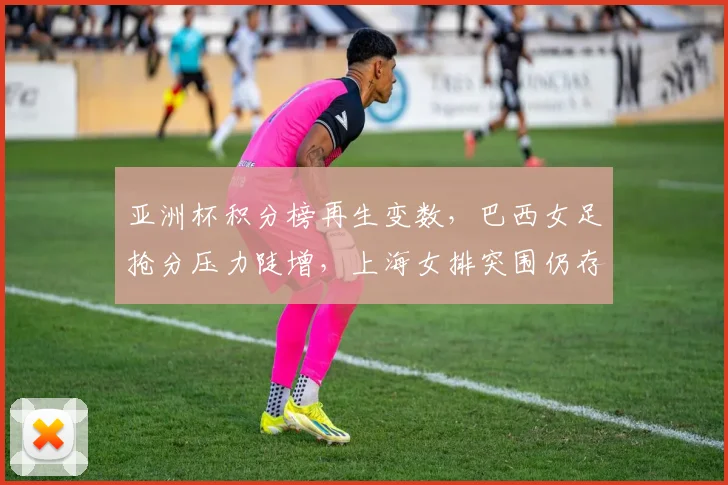 亚洲杯积分榜再生变数，巴西女足抢分压力陡增，上海女排突围仍存希望