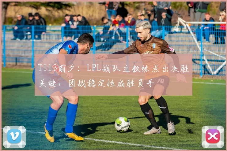 TI13前夕：LPL战队主教练点出决胜关键，团战稳定性成胜负手