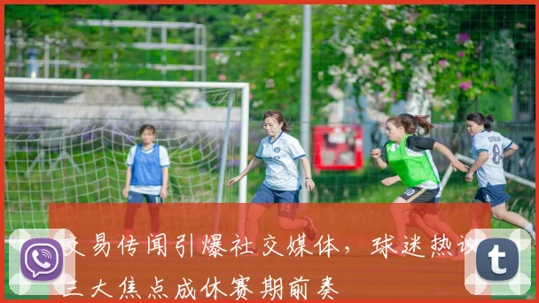 交易传闻引爆社交媒体，球迷热议三大焦点成休赛期前奏