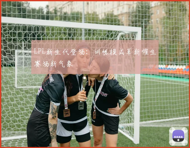 LPL新生代登场：训练模式革新催生赛场新气象