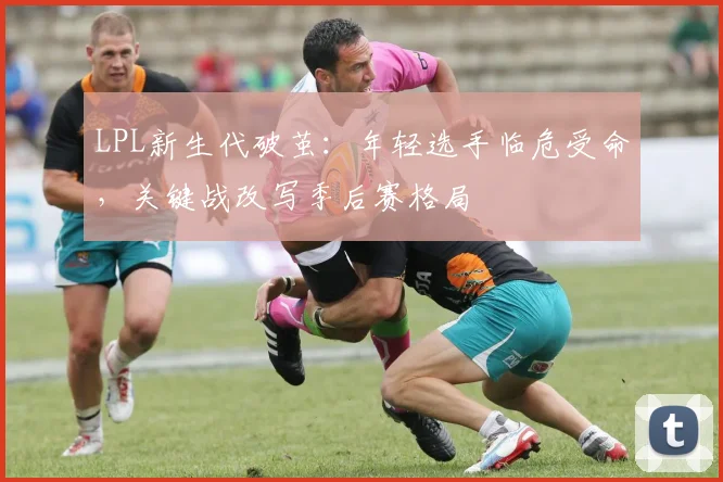 LPL新生代破茧：年轻选手临危受命，关键战改写季后赛格局