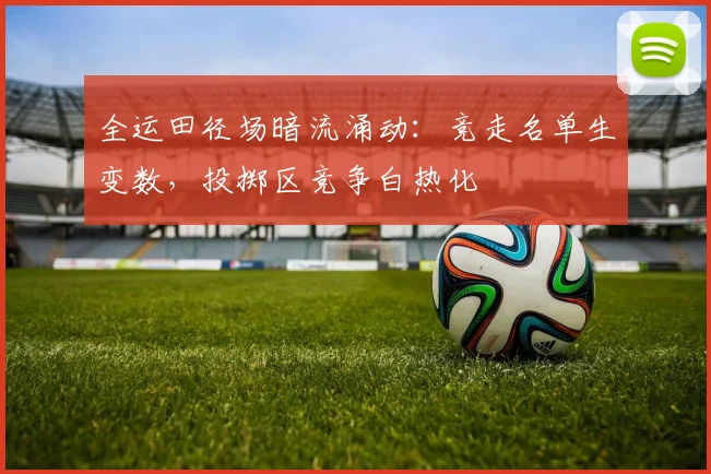 全运田径场暗流涌动：竞走名单生变数，投掷区竞争白热化