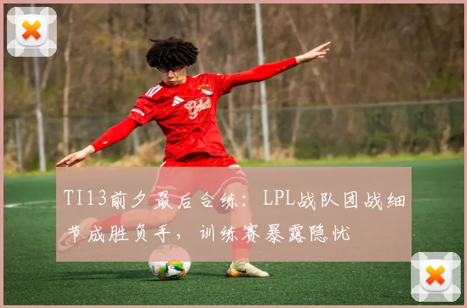 TI13前夕最后合练：LPL战队团战细节成胜负手，训练赛暴露隐忧