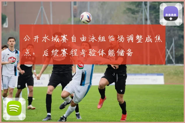 公开水域赛自由泳组临场调整成焦点，后续赛程考验体能储备