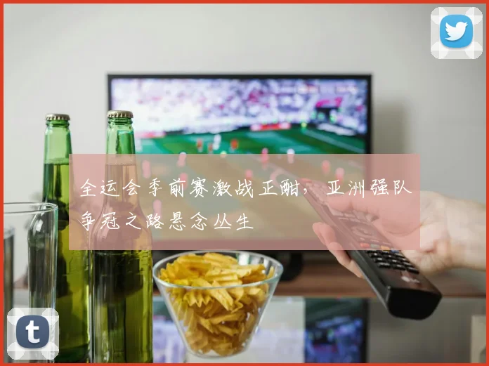 全运会季前赛激战正酣，亚洲强队争冠之路悬念丛生