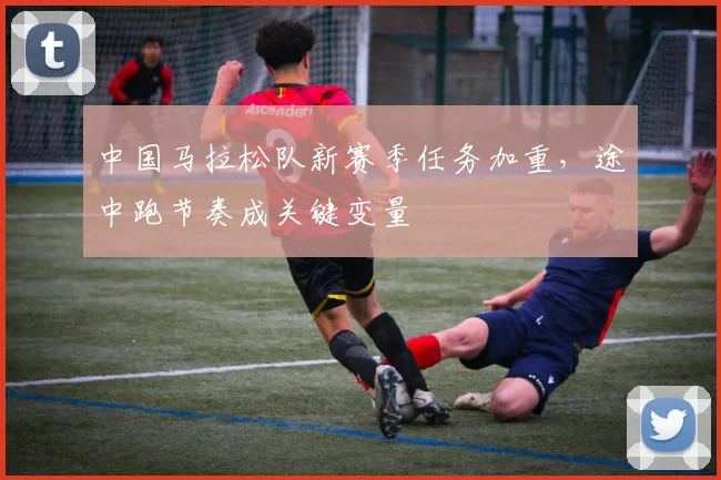 中国马拉松队新赛季任务加重，途中跑节奏成关键变量