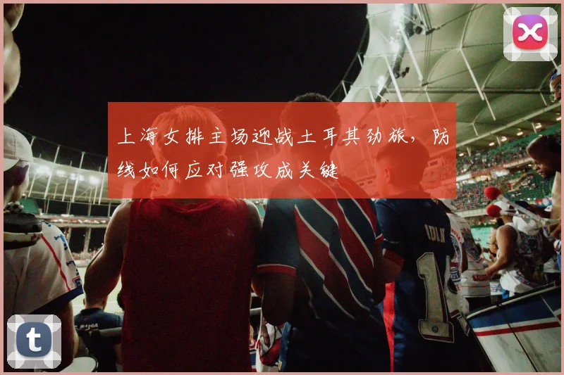 上海女排主场迎战土耳其劲旅，防线如何应对强攻成关键