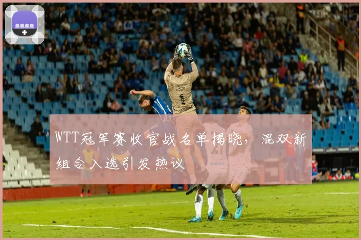 WTT冠军赛收官战名单揭晓，混双新组合入选引发热议