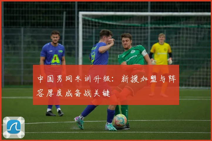 中国男网冬训升级：新援加盟与阵容厚度成备战关键