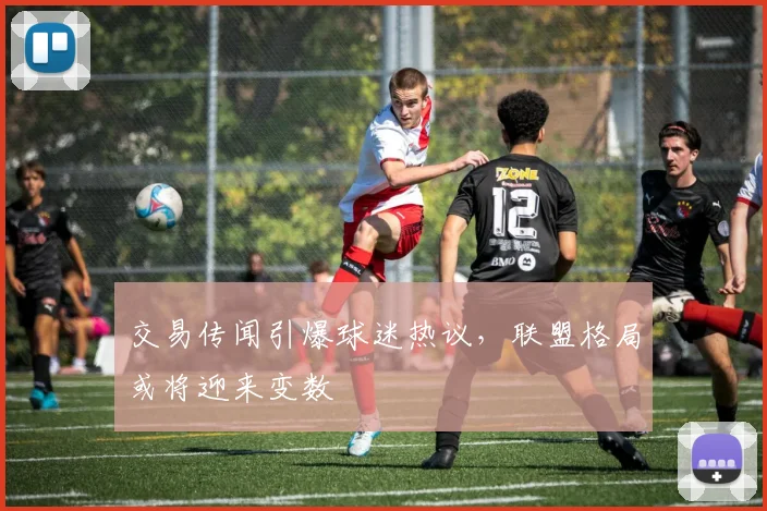 交易传闻引爆球迷热议，联盟格局或将迎来变数