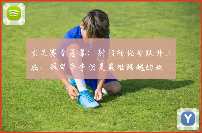 女足赛季落幕：射门转化率跃升三成，冠军争夺仍是最难跨越的坎