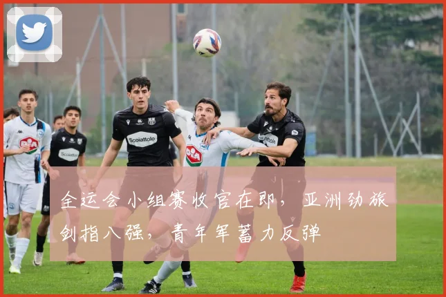 全运会小组赛收官在即，亚洲劲旅剑指八强，青年军蓄力反弹