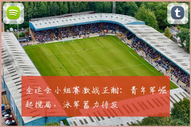 全运会小组赛激战正酣：青年军崛起搅局，泳军蓄力待发